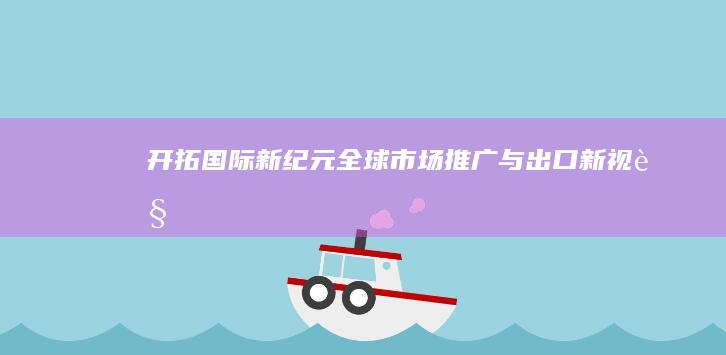 开拓国际新纪元：全球市场推广与出口新视角